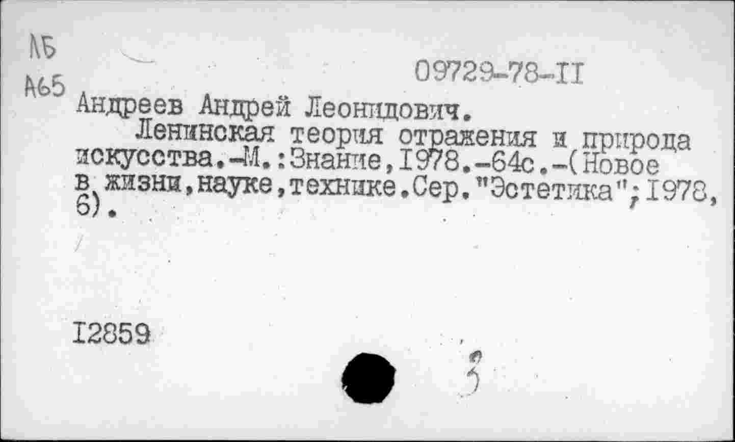 ﻿к/,	09729-78-11
Андреев Андрей Леонидович.
Ленинская теория отражения и природа искусства.-М.:Знание,1978.-64с.-(Новое в жизни,науке,технике.Сер."Эстетика”;1978,
12859